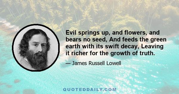 Evil springs up, and flowers, and bears no seed, And feeds the green earth with its swift decay, Leaving it richer for the growth of truth.