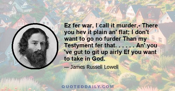 Ez fer war, I call it murder,- There you hev it plain an' flat; I don't want to go no furder Than my Testyment fer that. . . . . . An' you 've gut to git up airly Ef you want to take in God.