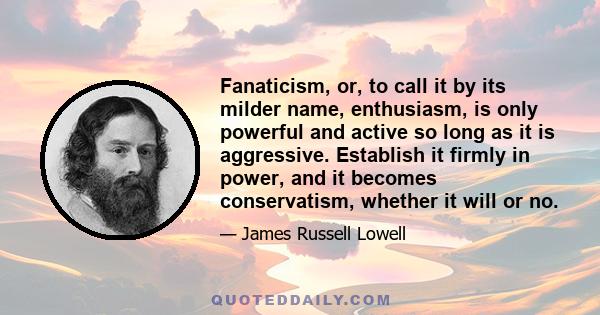 Fanaticism, or, to call it by its milder name, enthusiasm, is only powerful and active so long as it is aggressive. Establish it firmly in power, and it becomes conservatism, whether it will or no.