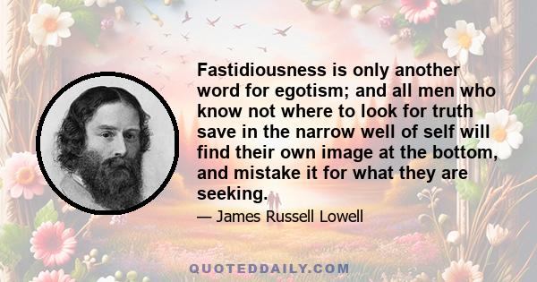 Fastidiousness is only another word for egotism; and all men who know not where to look for truth save in the narrow well of self will find their own image at the bottom, and mistake it for what they are seeking.