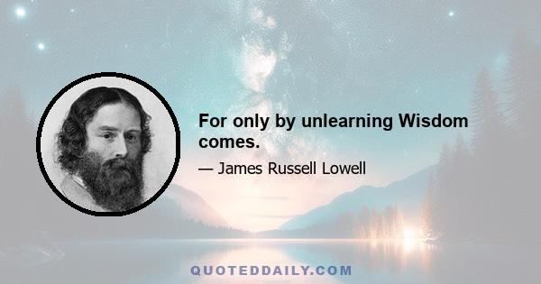 For only by unlearning Wisdom comes.