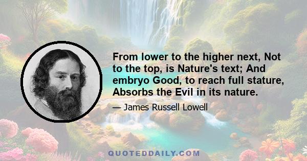 From lower to the higher next, Not to the top, is Nature's text; And embryo Good, to reach full stature, Absorbs the Evil in its nature.