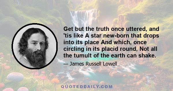 Get but the truth once uttered, and 'tis like A star new-born that drops into its place And which, once circling in its placid round, Not all the tumult of the earth can shake.