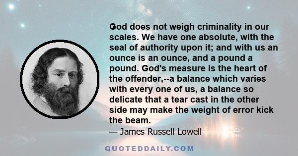 God does not weigh criminality in our scales. We have one absolute, with the seal of authority upon it; and with us an ounce is an ounce, and a pound a pound. God's measure is the heart of the offender,--a balance which 