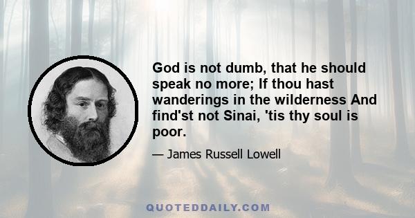 God is not dumb, that he should speak no more; If thou hast wanderings in the wilderness And find'st not Sinai, 'tis thy soul is poor.