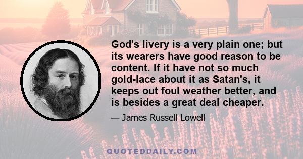 God's livery is a very plain one; but its wearers have good reason to be content. If it have not so much gold-lace about it as Satan's, it keeps out foul weather better, and is besides a great deal cheaper.