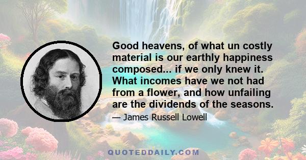 Good heavens, of what un costly material is our earthly happiness composed... if we only knew it. What incomes have we not had from a flower, and how unfailing are the dividends of the seasons.