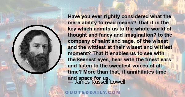 Have you ever rightly considered what the mere ability to read means? That it is the key which admits us to the whole world of thought and fancy and imagination? to the company of saint and sage, of the wisest and the