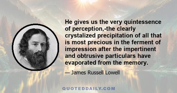 He gives us the very quintessence of perception,-the clearly crystalized precipitation of all that is most precious in the ferment of impression after the impertinent and obtrusive particulars have evaporated from the