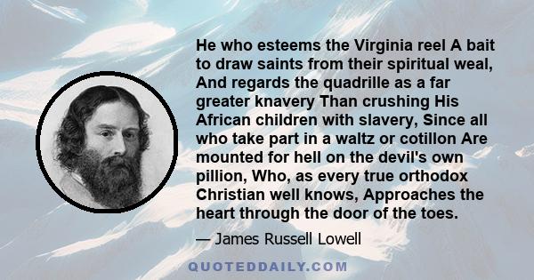 He who esteems the Virginia reel A bait to draw saints from their spiritual weal, And regards the quadrille as a far greater knavery Than crushing His African children with slavery, Since all who take part in a waltz or 