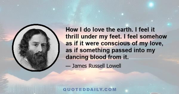 How I do love the earth. I feel it thrill under my feet. I feel somehow as if it were conscious of my love, as if something passed into my dancing blood from it.