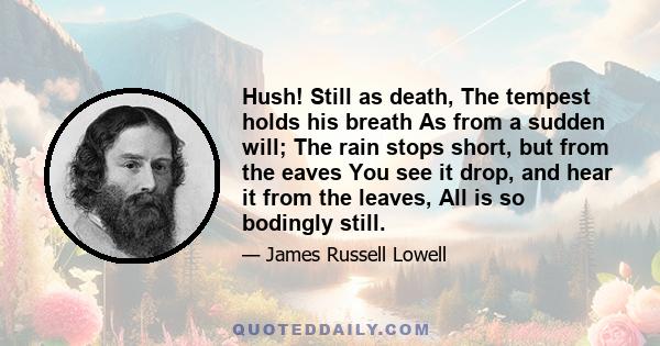 Hush! Still as death, The tempest holds his breath As from a sudden will; The rain stops short, but from the eaves You see it drop, and hear it from the leaves, All is so bodingly still.