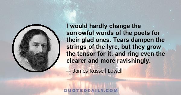 I would hardly change the sorrowful words of the poets for their glad ones. Tears dampen the strings of the lyre, but they grow the tensor for it, and ring even the clearer and more ravishingly.