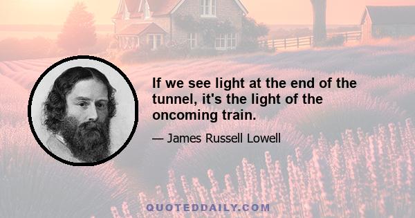 If we see light at the end of the tunnel, it's the light of the oncoming train.