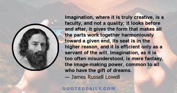 Imagination, where it is truly creative, is a faculty, and not a quality; it looks before and after, it gives the form that makes all the parts work together harmoniously toward a given end, its seat is in the higher