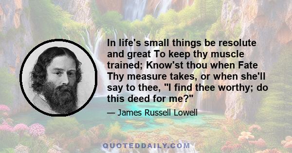 In life's small things be resolute and great To keep thy muscle trained; Know'st thou when Fate Thy measure takes, or when she'll say to thee, I find thee worthy; do this deed for me?