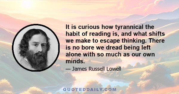 It is curious how tyrannical the habit of reading is, and what shifts we make to escape thinking. There is no bore we dread being left alone with so much as our own minds.