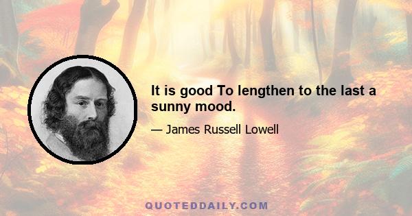 It is good To lengthen to the last a sunny mood.