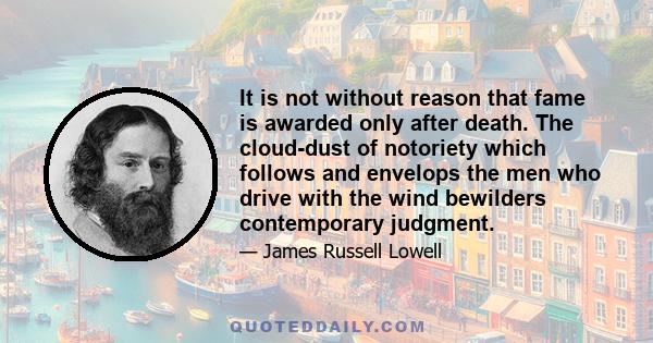 It is not without reason that fame is awarded only after death. The cloud-dust of notoriety which follows and envelops the men who drive with the wind bewilders contemporary judgment.