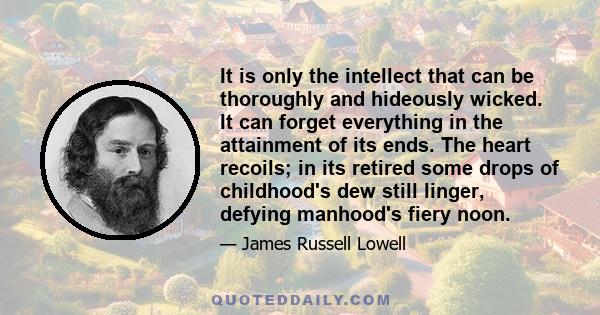 It is only the intellect that can be thoroughly and hideously wicked. It can forget everything in the attainment of its ends. The heart recoils; in its retired some drops of childhood's dew still linger, defying