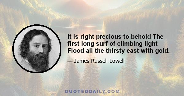 It is right precious to behold The first long surf of climbing light Flood all the thirsty east with gold.