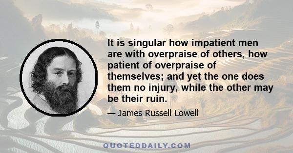 It is singular how impatient men are with overpraise of others, how patient of overpraise of themselves; and yet the one does them no injury, while the other may be their ruin.