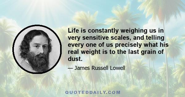 Life is constantly weighing us in very sensitive scales, and telling every one of us precisely what his real weight is to the last grain of dust.