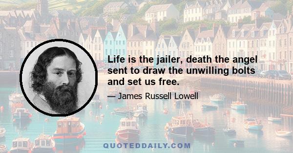 Life is the jailer, death the angel sent to draw the unwilling bolts and set us free.