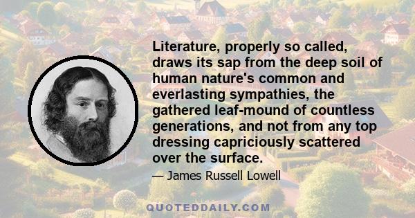 Literature, properly so called, draws its sap from the deep soil of human nature's common and everlasting sympathies, the gathered leaf-mound of countless generations, and not from any top dressing capriciously