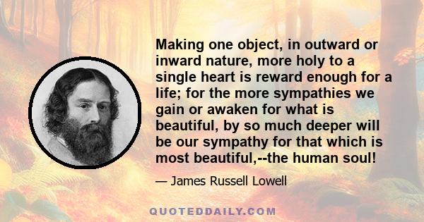 Making one object, in outward or inward nature, more holy to a single heart is reward enough for a life; for the more sympathies we gain or awaken for what is beautiful, by so much deeper will be our sympathy for that