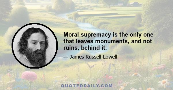 Moral supremacy is the only one that leaves monuments, and not ruins, behind it.