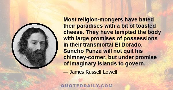 Most religion-mongers have bated their paradises with a bit of toasted cheese. They have tempted the body with large promises of possessions in their transmortal El Dorado. Sancho Panza will not quit his chimney-corner, 