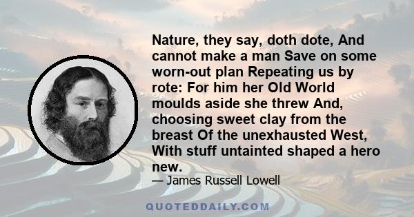 Nature, they say, doth dote, And cannot make a man Save on some worn-out plan Repeating us by rote: For him her Old World moulds aside she threw And, choosing sweet clay from the breast Of the unexhausted West, With