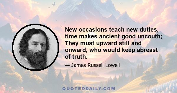 New occasions teach new duties, time makes ancient good uncouth; They must upward still and onward, who would keep abreast of truth.