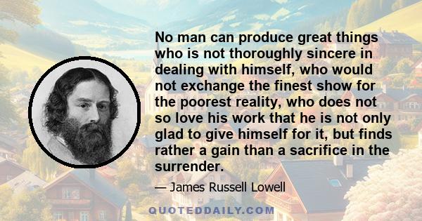 No man can produce great things who is not thoroughly sincere in dealing with himself, who would not exchange the finest show for the poorest reality, who does not so love his work that he is not only glad to give