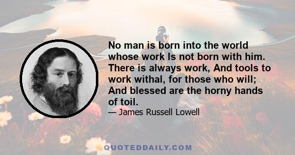 No man is born into the world whose work is not born with him. There is always work, and tools to work with, for those who will, and blessed are the horny hands of toil. The busy world shoves angrily aside the man who