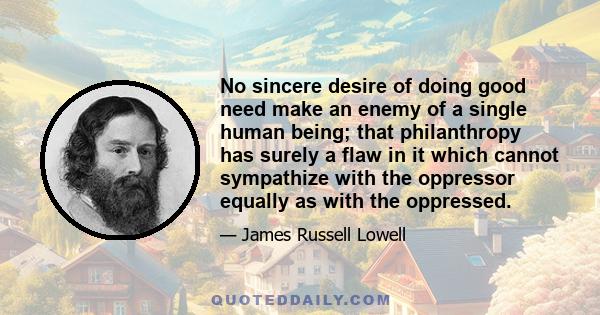 No sincere desire of doing good need make an enemy of a single human being; that philanthropy has surely a flaw in it which cannot sympathize with the oppressor equally as with the oppressed.