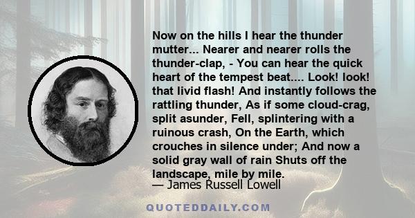 Now on the hills I hear the thunder mutter... Nearer and nearer rolls the thunder-clap, - You can hear the quick heart of the tempest beat.... Look! look! that livid flash! And instantly follows the rattling thunder, As 