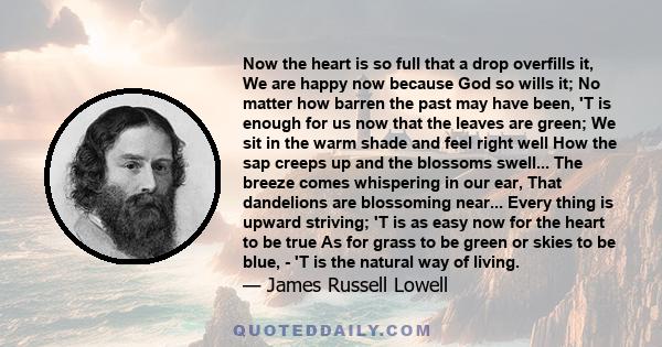 Now the heart is so full that a drop overfills it, We are happy now because God so wills it; No matter how barren the past may have been, 'T is enough for us now that the leaves are green; We sit in the warm shade and