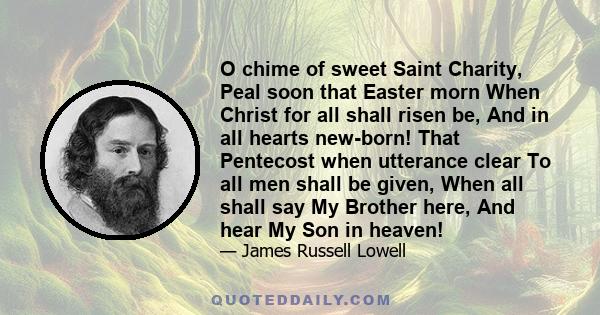 O chime of sweet Saint Charity, Peal soon that Easter morn When Christ for all shall risen be, And in all hearts new-born! That Pentecost when utterance clear To all men shall be given, When all shall say My Brother