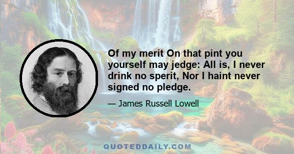 Of my merit On that pint you yourself may jedge: All is, I never drink no sperit, Nor I haint never signed no pledge.