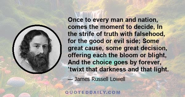 Once to every man and nation, comes the moment to decide, In the strife of truth with falsehood, for the good or evil side; Some great cause, some great decision, offering each the bloom or blight, And the choice goes