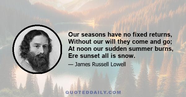 Our seasons have no fixed returns, Without our will they come and go; At noon our sudden summer burns, Ere sunset all is snow.