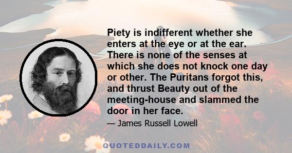 Piety is indifferent whether she enters at the eye or at the ear. There is none of the senses at which she does not knock one day or other. The Puritans forgot this, and thrust Beauty out of the meeting-house and