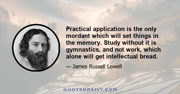 Practical application is the only mordant which will set things in the memory. Study without it is gymnastics, and not work, which alone will get intellectual bread.