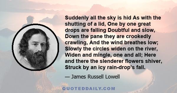 Suddenly all the sky is hid As with the shutting of a lid, One by one great drops are falling Doubtful and slow, Down the pane they are crookedly crawling, And the wind breathes low; Slowly the circles widen on the