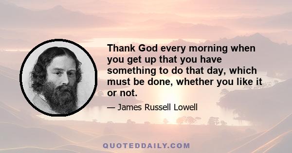 Thank God every morning when you get up that you have something to do that day, which must be done, whether you like it or not.