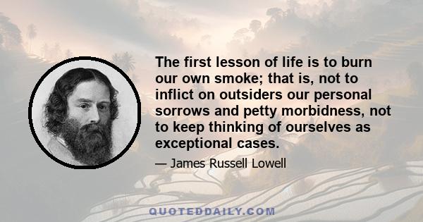 The first lesson of life is to burn our own smoke; that is, not to inflict on outsiders our personal sorrows and petty morbidness, not to keep thinking of ourselves as exceptional cases.