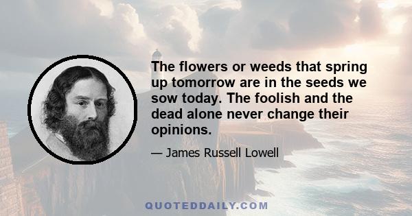 The flowers or weeds that spring up tomorrow are in the seeds we sow today. The foolish and the dead alone never change their opinions.