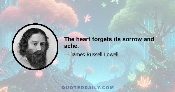 The heart forgets its sorrow and ache.